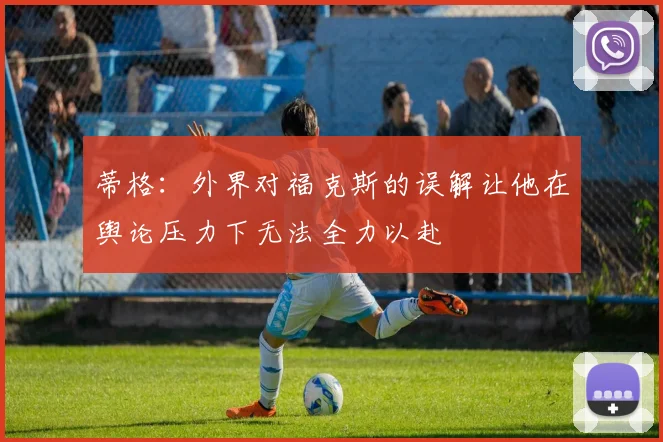 蒂格：外界对福克斯的误解让他在舆论压力下无法全力以赴