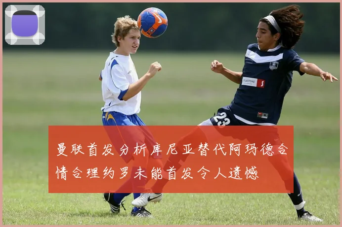 曼联首发分析库尼亚替代阿玛德合情合理约罗未能首发令人遗憾