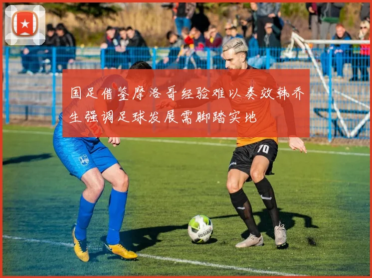 国足借鉴摩洛哥经验难以奏效韩乔生强调足球发展需脚踏实地