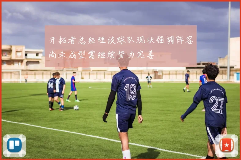 开拓者总经理谈球队现状强调阵容尚未成型需继续努力完善