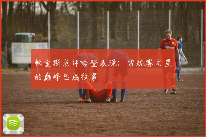 帕金斯点评哈登表现：常规赛之星的巅峰已成往事