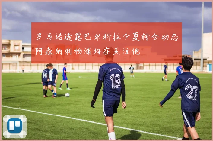 罗马诺透露巴尔科拉今夏转会动态阿森纳利物浦均在关注他