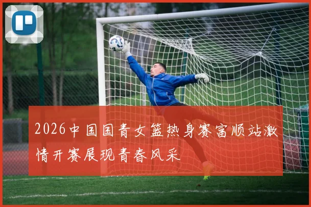 2026中国国青女篮热身赛富顺站激情开赛展现青春风采