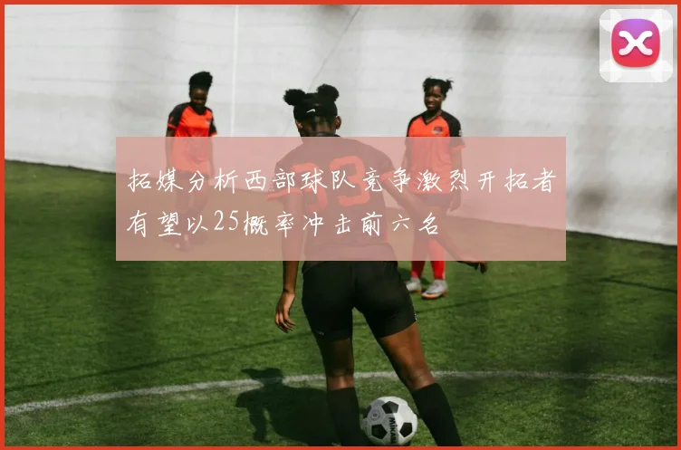 拓媒分析西部球队竞争激烈开拓者有望以25概率冲击前六名