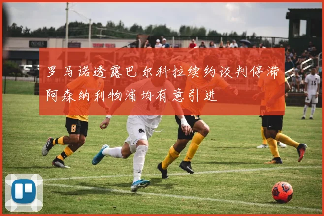 罗马诺透露巴尔科拉续约谈判停滞阿森纳利物浦均有意引进