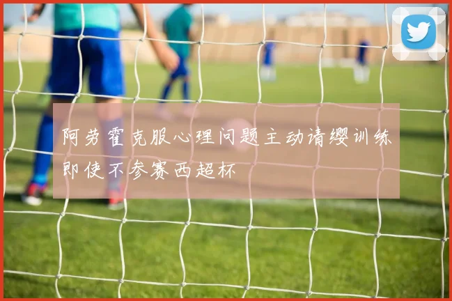 阿劳霍克服心理问题主动请缨训练即使不参赛西超杯