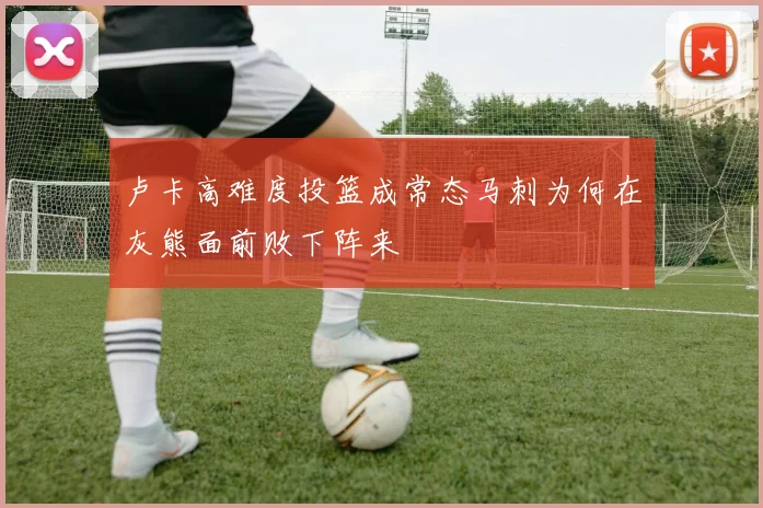 卢卡高难度投篮成常态马刺为何在灰熊面前败下阵来