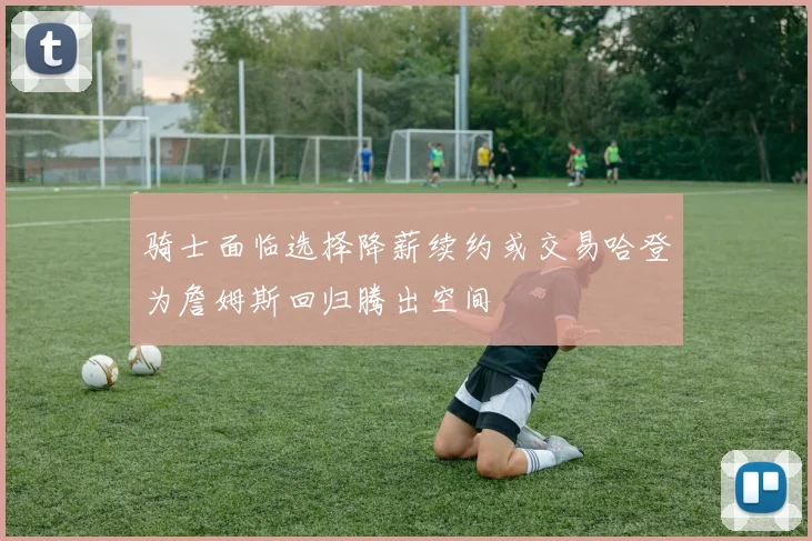 骑士面临选择降薪续约或交易哈登为詹姆斯回归腾出空间