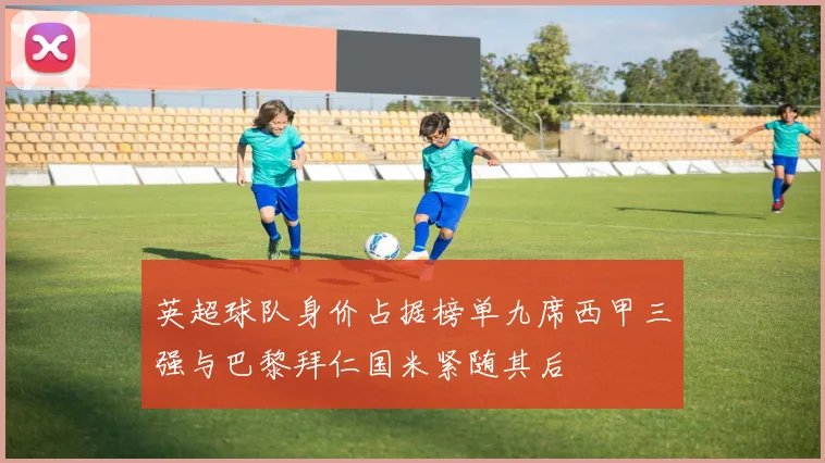 英超球队身价占据榜单九席西甲三强与巴黎拜仁国米紧随其后