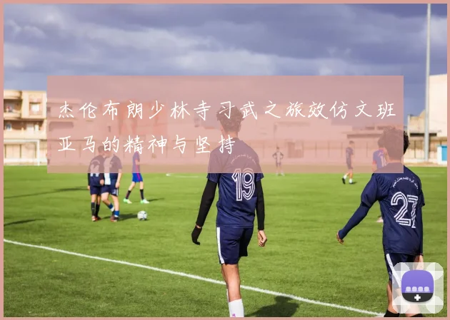 杰伦布朗少林寺习武之旅效仿文班亚马的精神与坚持