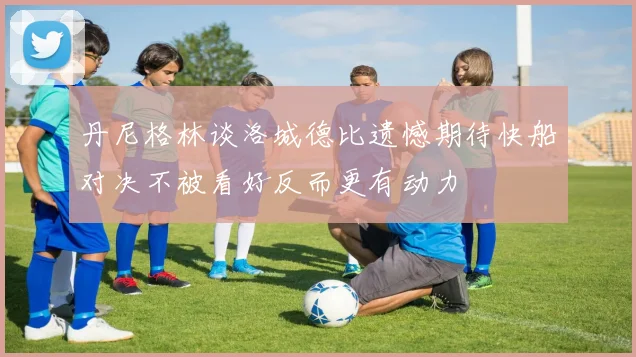 丹尼格林谈洛城德比遗憾期待快船对决不被看好反而更有动力
