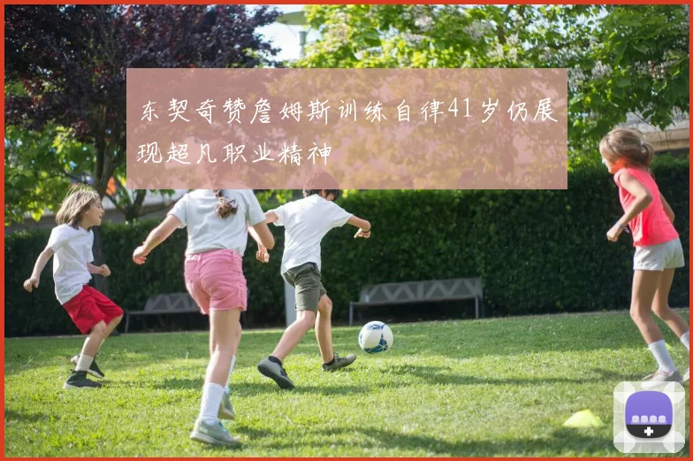 东契奇赞詹姆斯训练自律41岁仍展现超凡职业精神