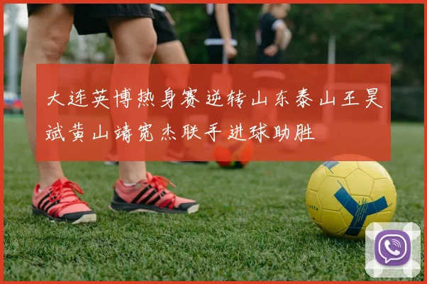 大连英博热身赛逆转山东泰山王昊斌黄山靖宽杰联手进球助胜