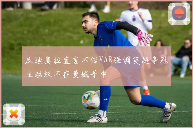 瓜迪奥拉直言不信VAR强调英超争冠主动权不在曼城手中