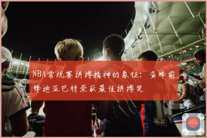 NBA常规赛拼搏精神的象征：黄蜂前锋迪亚巴特荣获最佳拼搏奖