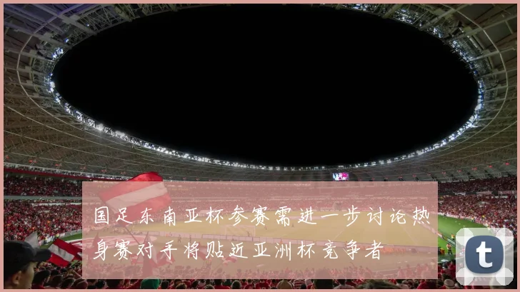 国足东南亚杯参赛需进一步讨论热身赛对手将贴近亚洲杯竞争者