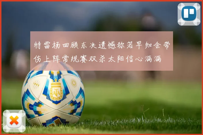 特雷杨回顾东决遗憾称若早知会带伤上阵常规赛双杀太阳信心满满