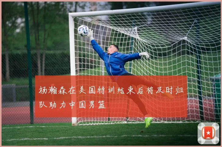 杨瀚森在美国特训结束后将及时归队助力中国男篮