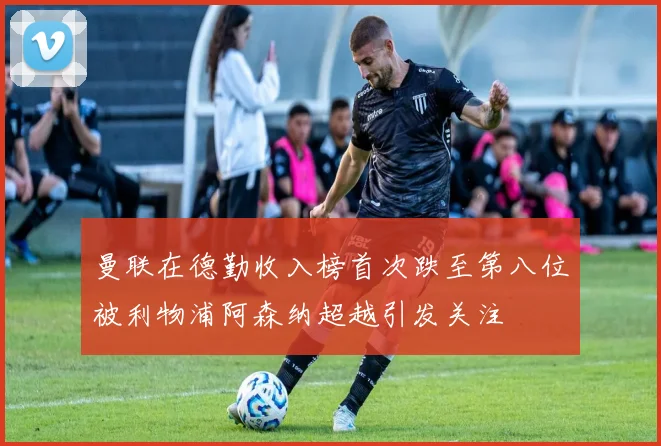曼联在德勤收入榜首次跌至第八位被利物浦阿森纳超越引发关注