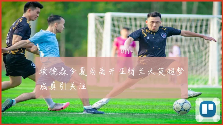 埃德森今夏或离开亚特兰大英超梦成真引关注