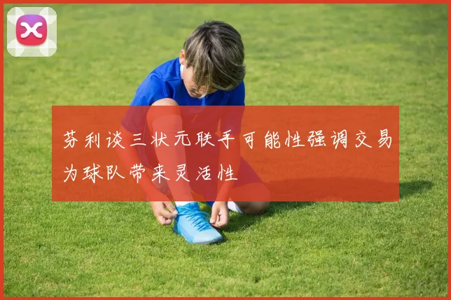 芬利谈三状元联手可能性强调交易为球队带来灵活性