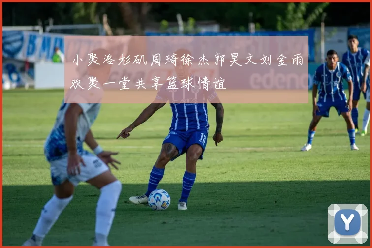 小聚洛杉矶周琦徐杰郭昊文刘金雨欢聚一堂共享篮球情谊
